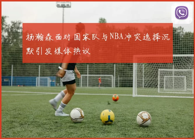 杨瀚森面对国家队与NBA冲突选择沉默引发媒体热议