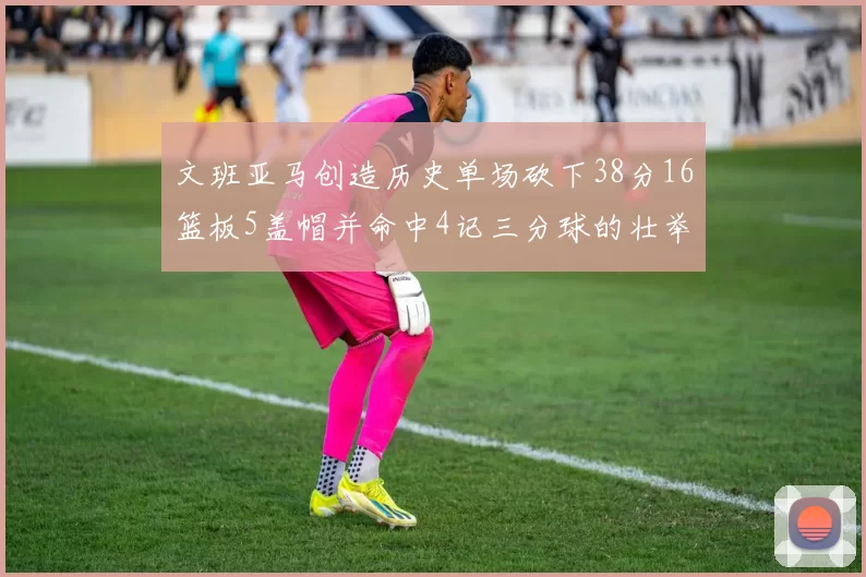 文班亚马创造历史单场砍下38分16篮板5盖帽并命中4记三分球的壮举