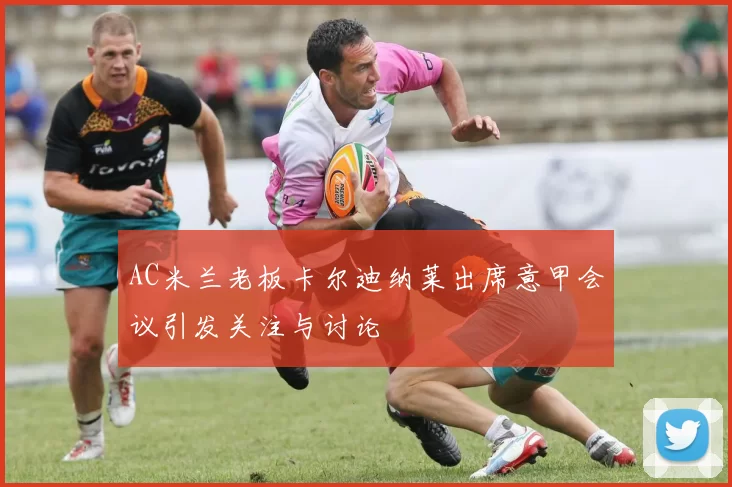 AC米兰老板卡尔迪纳莱出席意甲会议引发关注与讨论