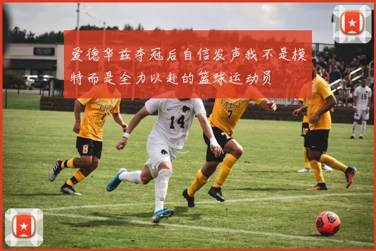 爱德华兹夺冠后自信发声我不是模特而是全力以赴的篮球运动员
