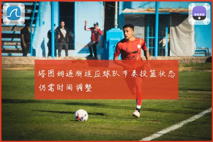 塔图姆逐渐适应球队节奏投篮状态仍需时间调整