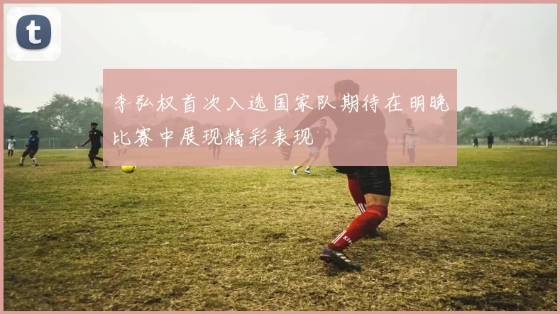李弘权首次入选国家队期待在明晚比赛中展现精彩表现