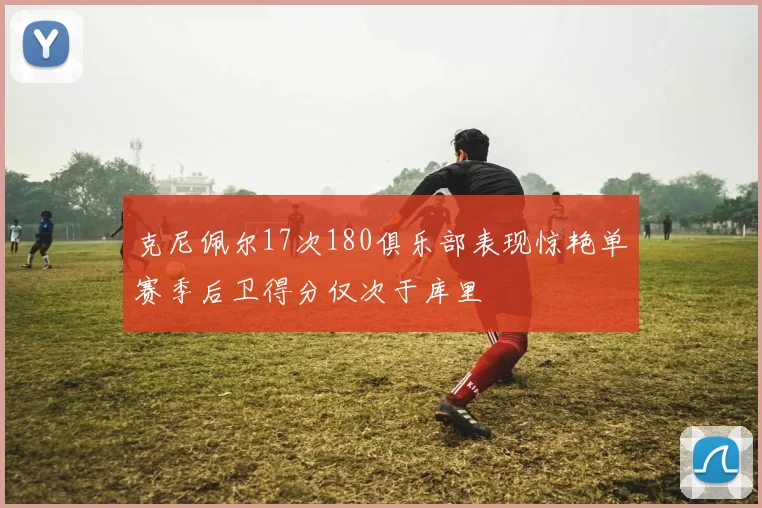 克尼佩尔17次180俱乐部表现惊艳单赛季后卫得分仅次于库里