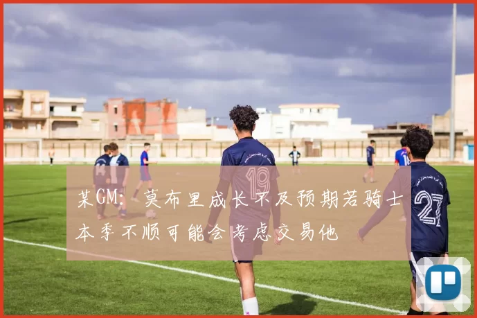 某GM：莫布里成长不及预期若骑士本季不顺可能会考虑交易他