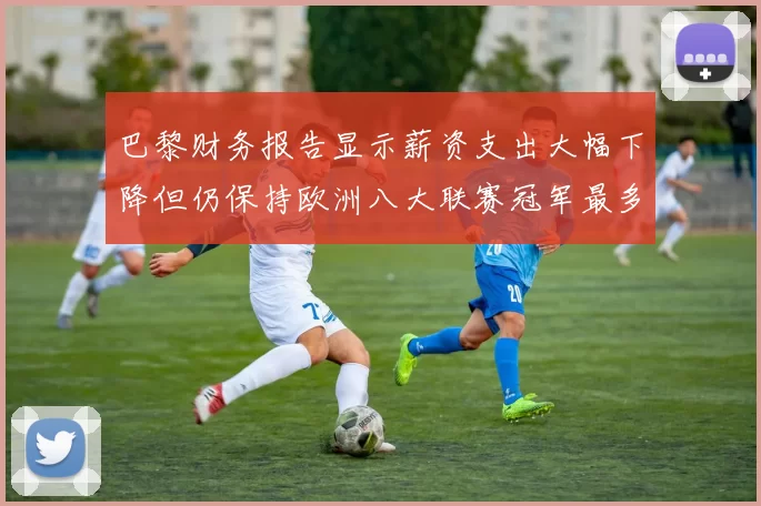 巴黎财务报告显示薪资支出大幅下降但仍保持欧洲八大联赛冠军最多地位