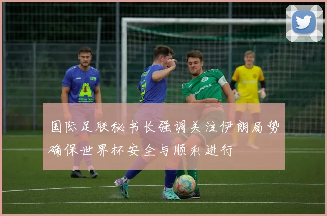 国际足联秘书长强调关注伊朗局势确保世界杯安全与顺利进行