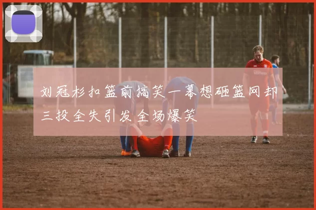 刘冠杉扣篮前搞笑一幕想砸篮网却三投全失引发全场爆笑