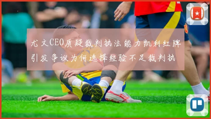尤文CEO质疑裁判执法能力凯利红牌引发争议为何选择经验不足裁判执法欧冠比赛