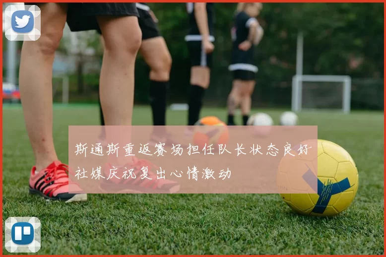 斯通斯重返赛场担任队长状态良好社媒庆祝复出心情激动