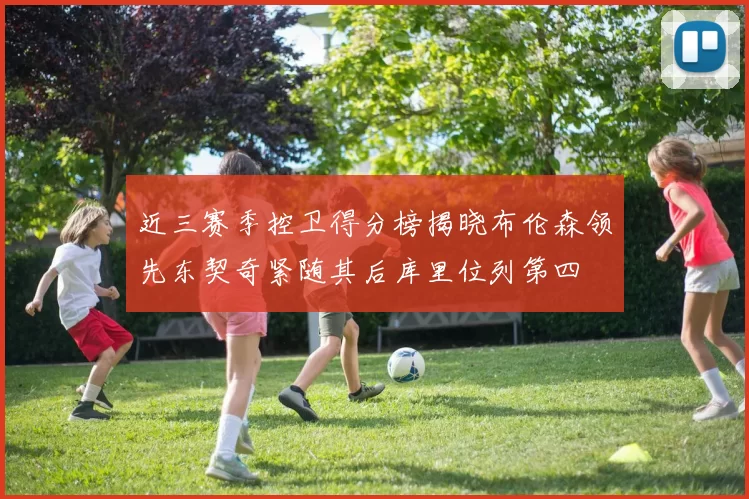 近三赛季控卫得分榜揭晓布伦森领先东契奇紧随其后库里位列第四