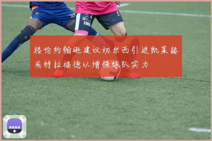 格伦约翰逊建议切尔西引进凯莱赫或特拉福德以增强球队实力