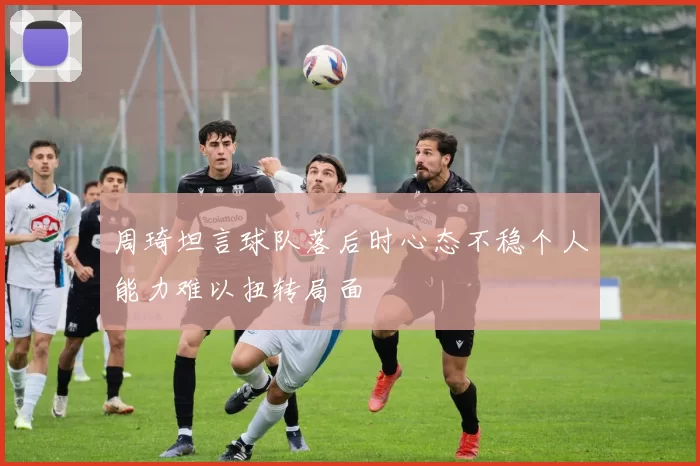 周琦坦言球队落后时心态不稳个人能力难以扭转局面