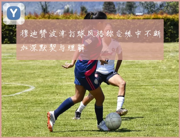 穆迪赞波津打球风格称合练中不断加深默契与理解