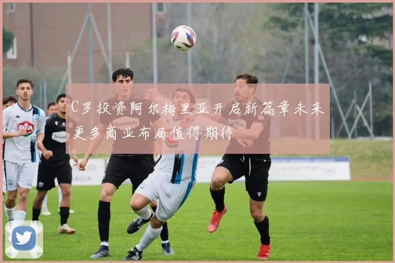 C罗投资阿尔梅里亚开启新篇章未来更多商业布局值得期待
