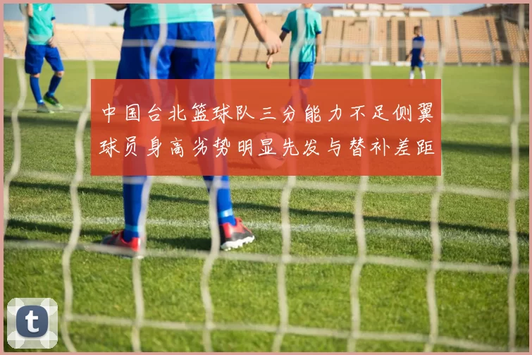 中国台北篮球队三分能力不足侧翼球员身高劣势明显先发与替补差距显著