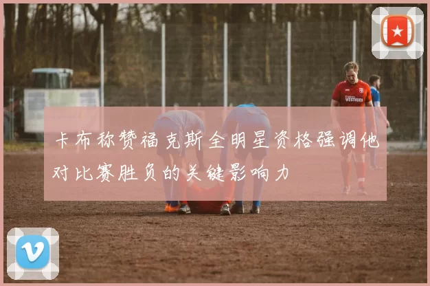 卡布称赞福克斯全明星资格强调他对比赛胜负的关键影响力
