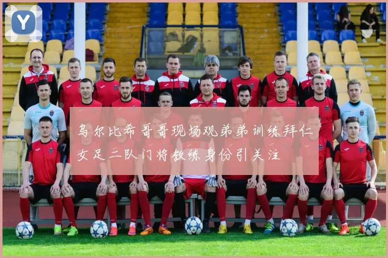 乌尔比希哥哥现场观弟弟训练拜仁女足二队门将教练身份引关注