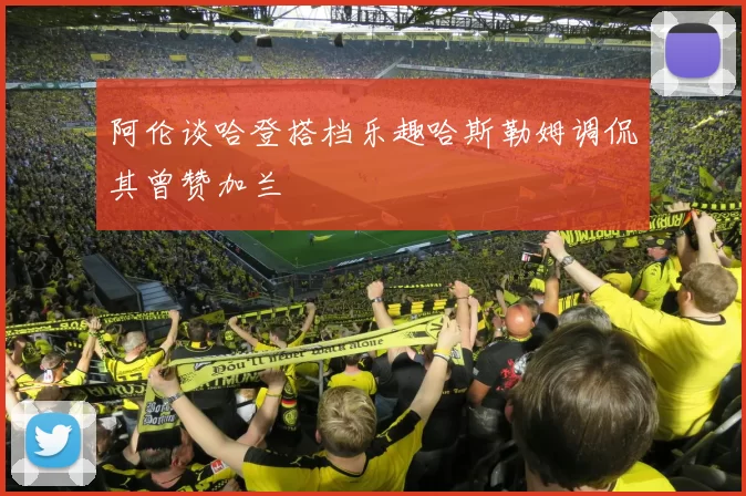 阿伦谈哈登搭档乐趣哈斯勒姆调侃其曾赞加兰