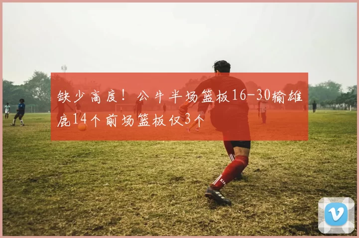 缺少高度！公牛半场篮板16-30输雄鹿14个前场篮板仅3个