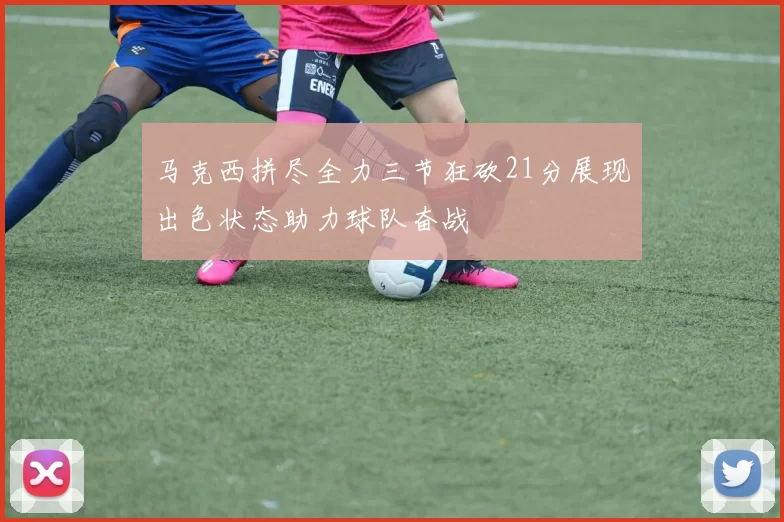 马克西拼尽全力三节狂砍21分展现出色状态助力球队奋战