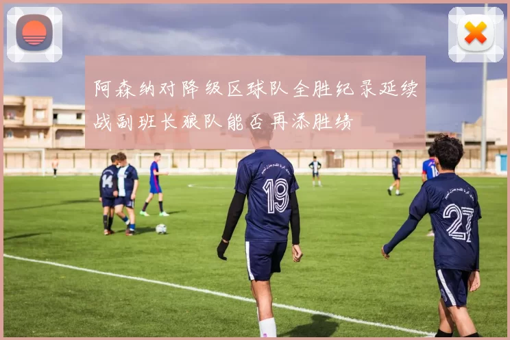 阿森纳对降级区球队全胜纪录延续战副班长狼队能否再添胜绩