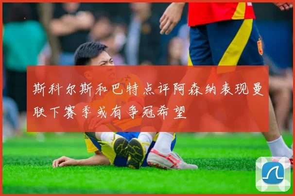 斯科尔斯和巴特点评阿森纳表现曼联下赛季或有争冠希望