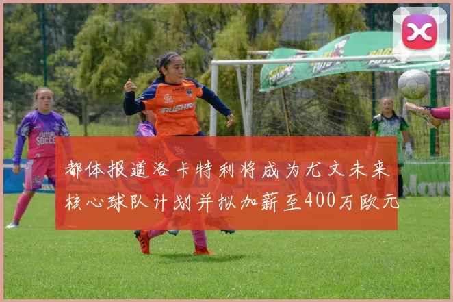 都体报道洛卡特利将成为尤文未来核心球队计划并拟加薪至400万欧元