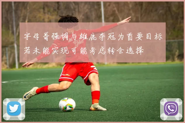 字母哥强调与雄鹿夺冠为首要目标若未能实现可能考虑转会选择