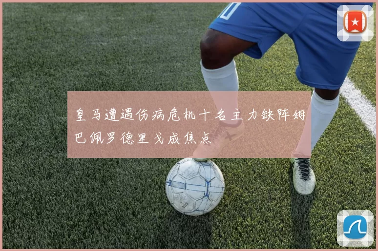 皇马遭遇伤病危机十名主力缺阵姆巴佩罗德里戈成焦点