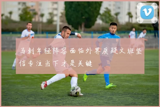 马刺年轻阵容面临外界质疑文班坚信专注当下才是关键